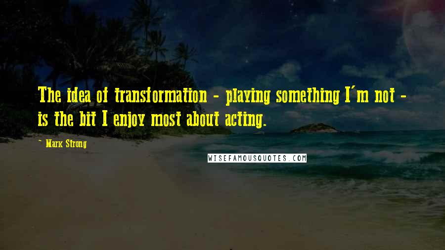 Mark Strong Quotes: The idea of transformation - playing something I'm not - is the bit I enjoy most about acting.