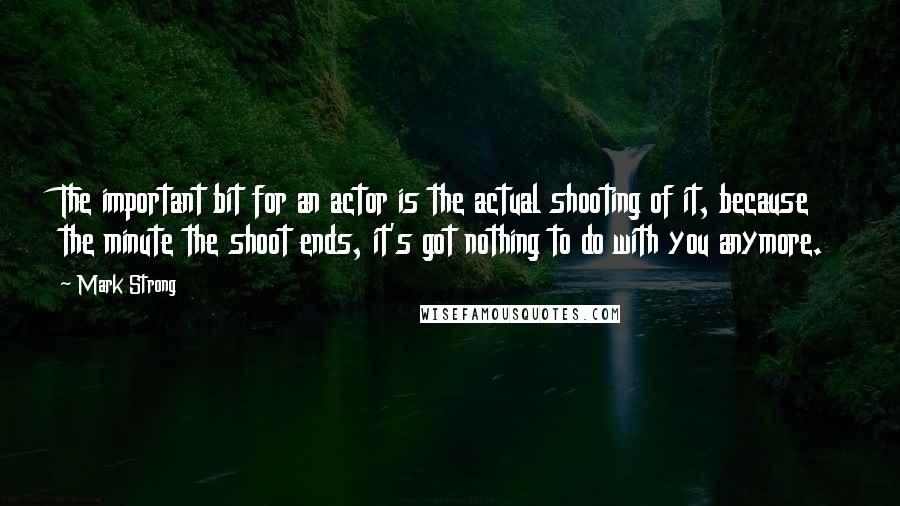 Mark Strong Quotes: The important bit for an actor is the actual shooting of it, because the minute the shoot ends, it's got nothing to do with you anymore.