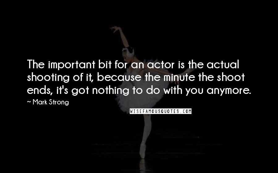 Mark Strong Quotes: The important bit for an actor is the actual shooting of it, because the minute the shoot ends, it's got nothing to do with you anymore.