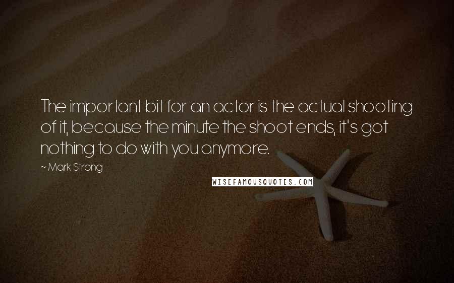 Mark Strong Quotes: The important bit for an actor is the actual shooting of it, because the minute the shoot ends, it's got nothing to do with you anymore.