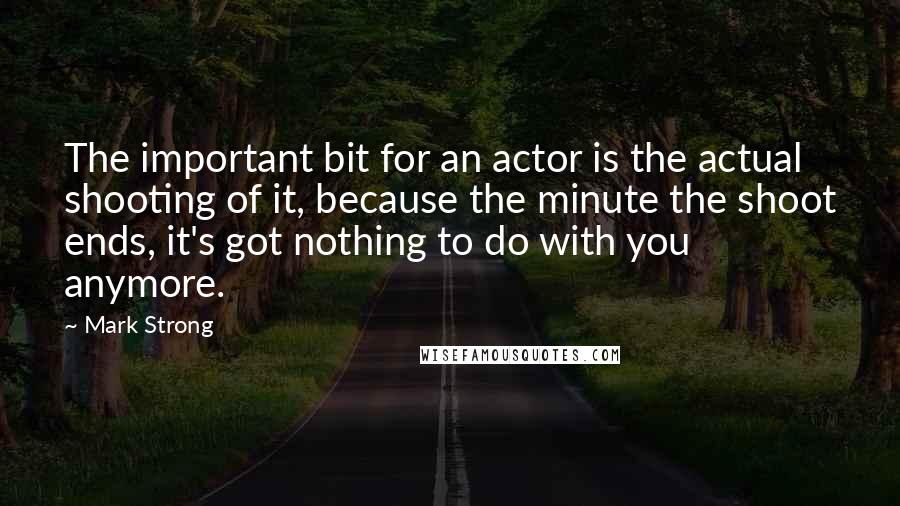 Mark Strong Quotes: The important bit for an actor is the actual shooting of it, because the minute the shoot ends, it's got nothing to do with you anymore.