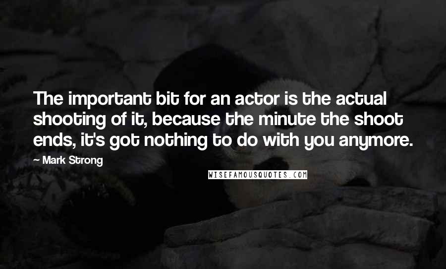 Mark Strong Quotes: The important bit for an actor is the actual shooting of it, because the minute the shoot ends, it's got nothing to do with you anymore.