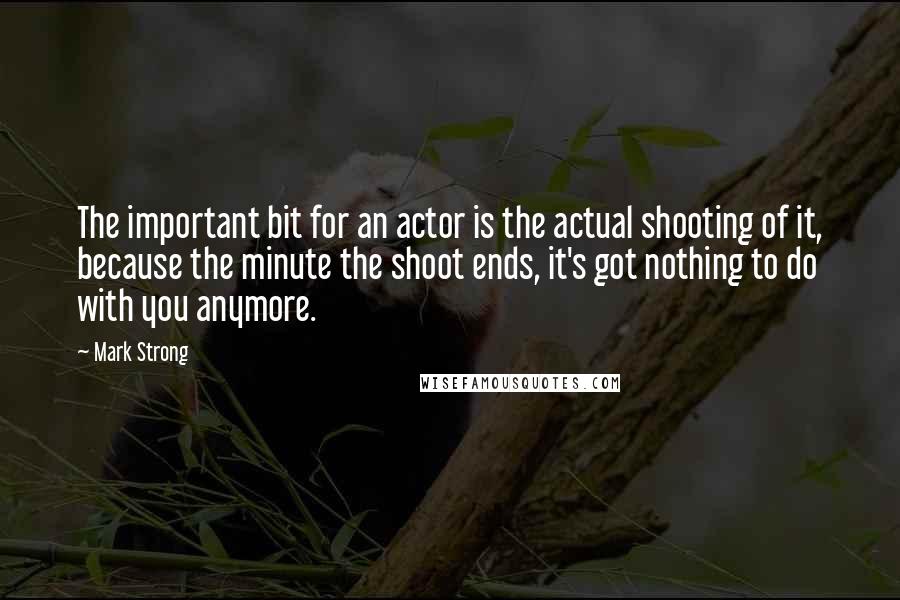 Mark Strong Quotes: The important bit for an actor is the actual shooting of it, because the minute the shoot ends, it's got nothing to do with you anymore.