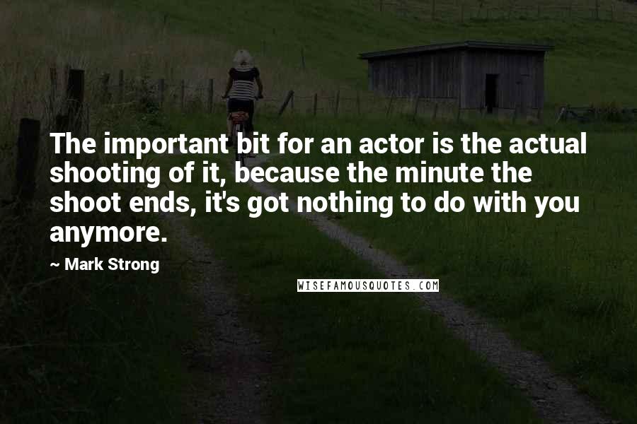 Mark Strong Quotes: The important bit for an actor is the actual shooting of it, because the minute the shoot ends, it's got nothing to do with you anymore.