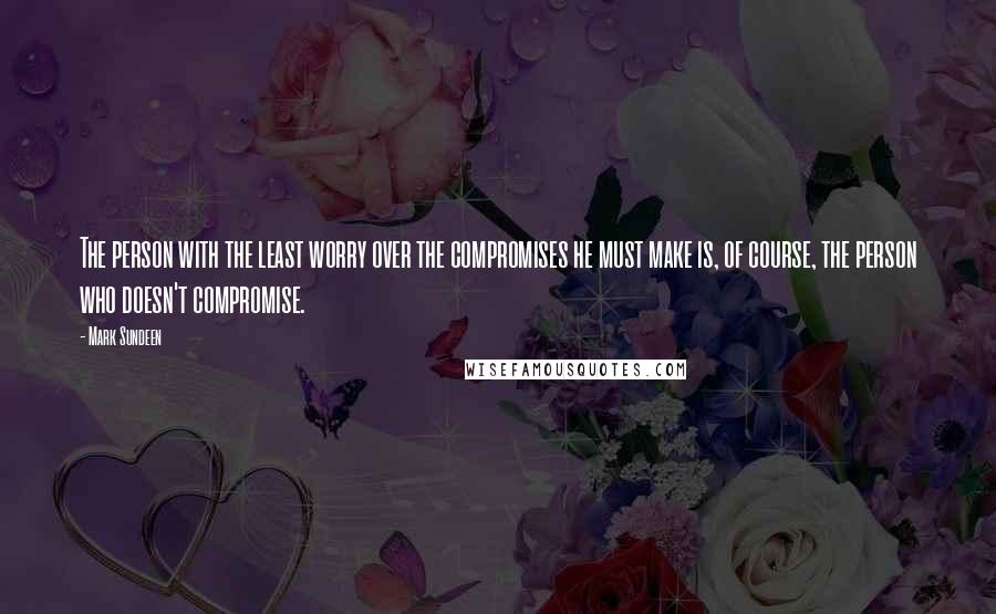 Mark Sundeen Quotes: The person with the least worry over the compromises he must make is, of course, the person who doesn't compromise.