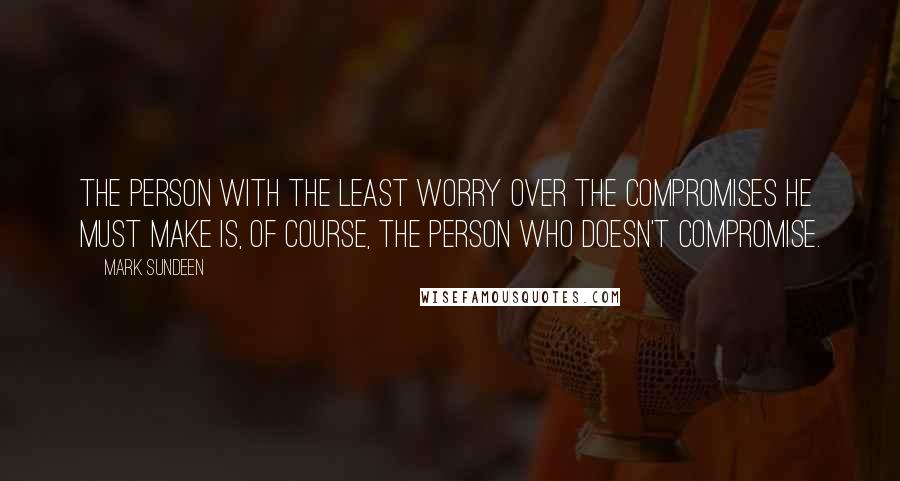 Mark Sundeen Quotes: The person with the least worry over the compromises he must make is, of course, the person who doesn't compromise.