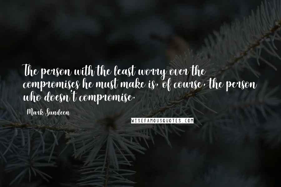 Mark Sundeen Quotes: The person with the least worry over the compromises he must make is, of course, the person who doesn't compromise.
