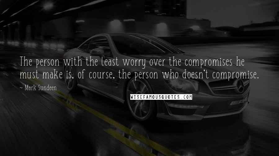 Mark Sundeen Quotes: The person with the least worry over the compromises he must make is, of course, the person who doesn't compromise.