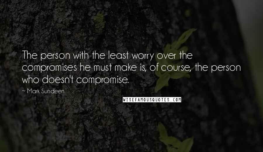 Mark Sundeen Quotes: The person with the least worry over the compromises he must make is, of course, the person who doesn't compromise.