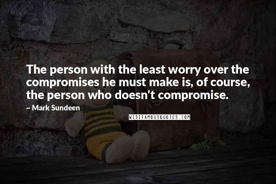 Mark Sundeen Quotes: The person with the least worry over the compromises he must make is, of course, the person who doesn't compromise.