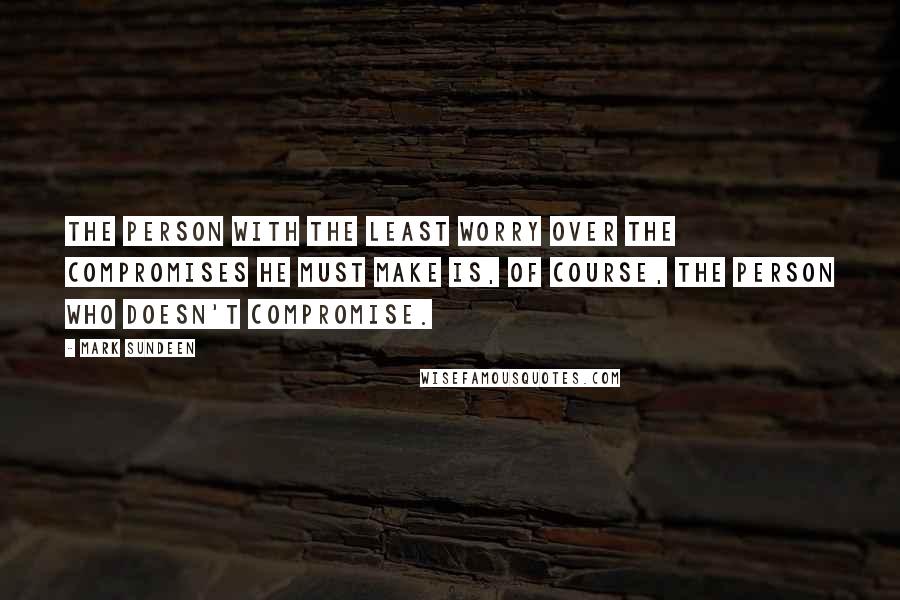 Mark Sundeen Quotes: The person with the least worry over the compromises he must make is, of course, the person who doesn't compromise.