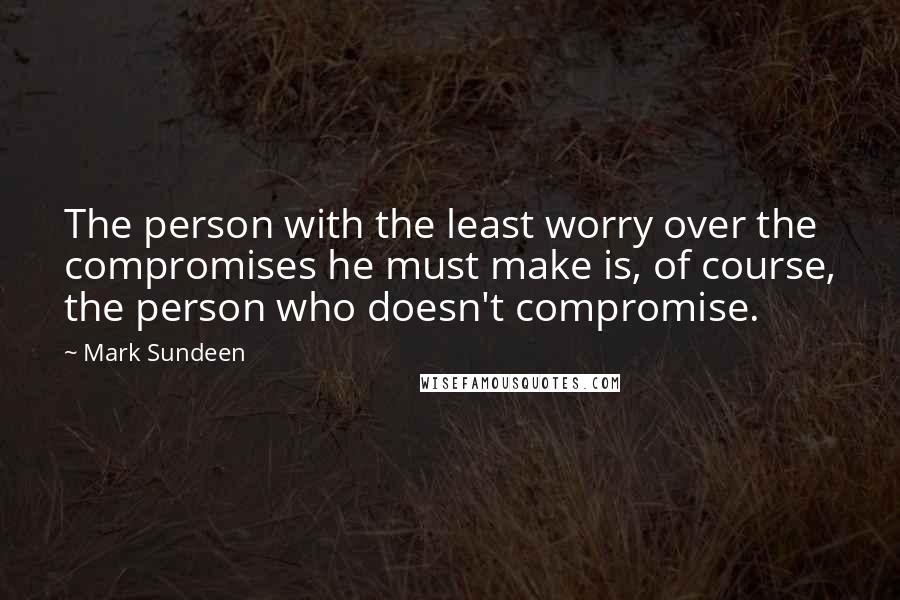Mark Sundeen Quotes: The person with the least worry over the compromises he must make is, of course, the person who doesn't compromise.