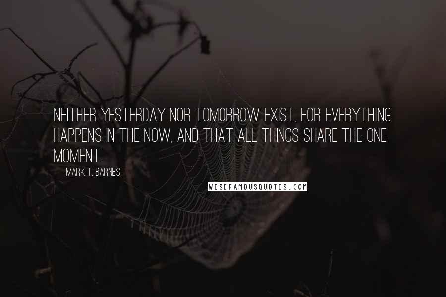 Mark T. Barnes Quotes: neither yesterday nor tomorrow exist, for everything happens in the now, and that all things share the one moment.