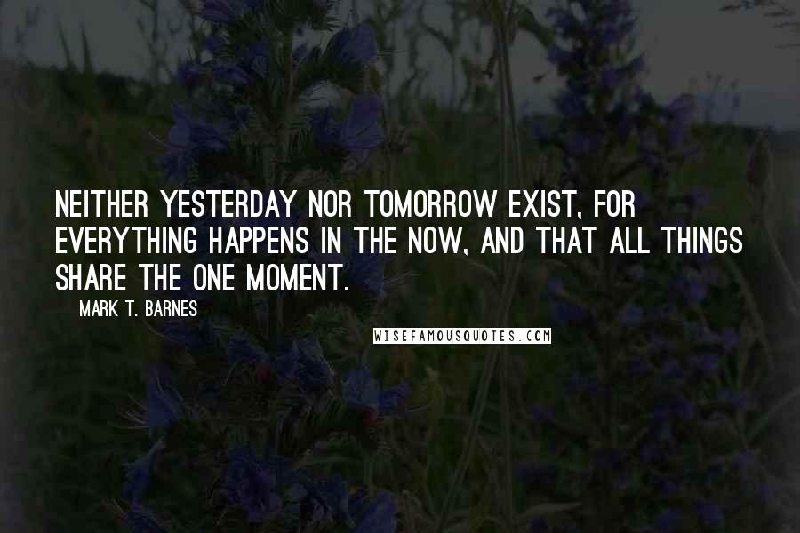 Mark T. Barnes Quotes: neither yesterday nor tomorrow exist, for everything happens in the now, and that all things share the one moment.