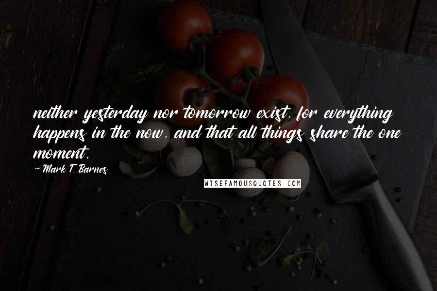 Mark T. Barnes Quotes: neither yesterday nor tomorrow exist, for everything happens in the now, and that all things share the one moment.