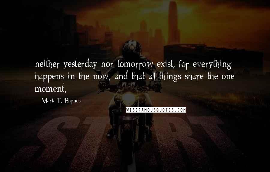 Mark T. Barnes Quotes: neither yesterday nor tomorrow exist, for everything happens in the now, and that all things share the one moment.