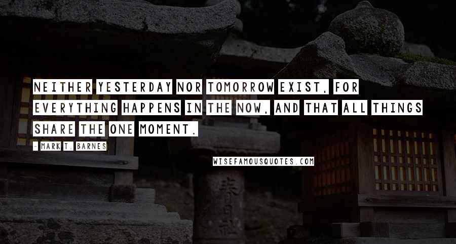 Mark T. Barnes Quotes: neither yesterday nor tomorrow exist, for everything happens in the now, and that all things share the one moment.