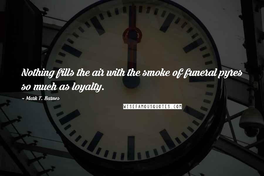 Mark T. Barnes Quotes: Nothing fills the air with the smoke of funeral pyres so much as loyalty.