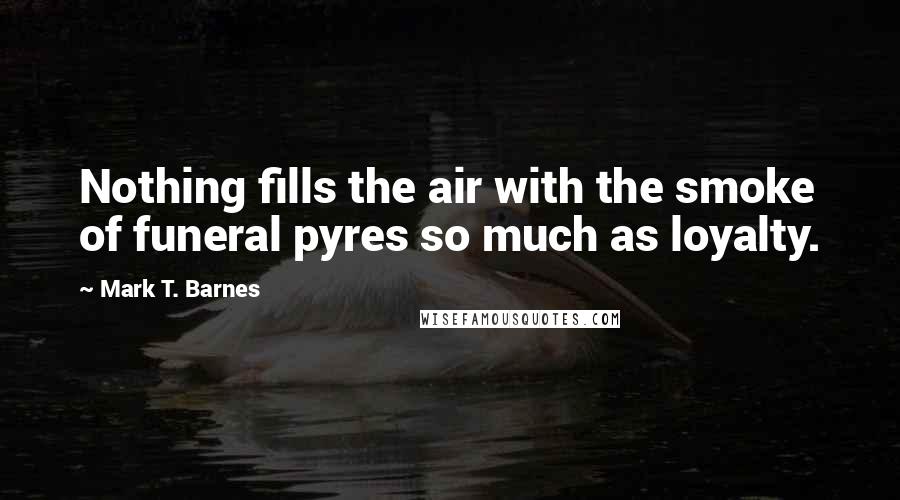 Mark T. Barnes Quotes: Nothing fills the air with the smoke of funeral pyres so much as loyalty.