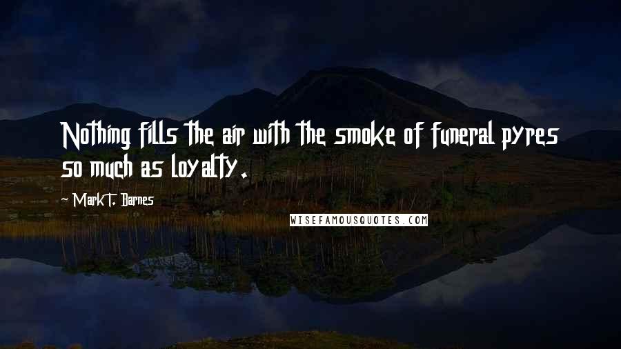 Mark T. Barnes Quotes: Nothing fills the air with the smoke of funeral pyres so much as loyalty.