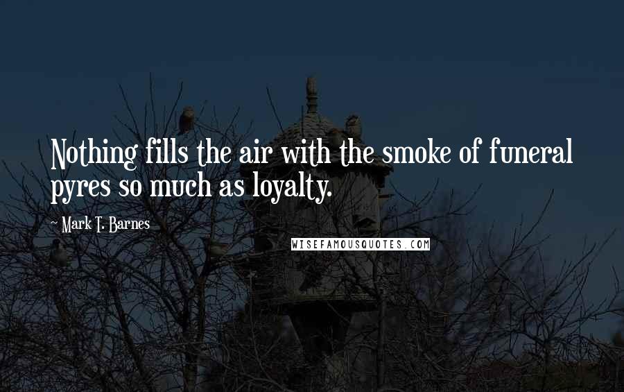 Mark T. Barnes Quotes: Nothing fills the air with the smoke of funeral pyres so much as loyalty.