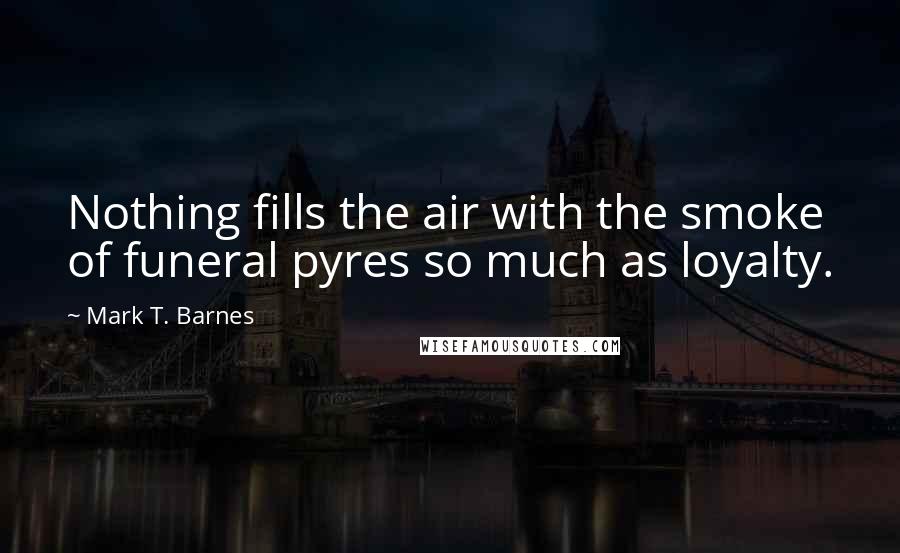 Mark T. Barnes Quotes: Nothing fills the air with the smoke of funeral pyres so much as loyalty.