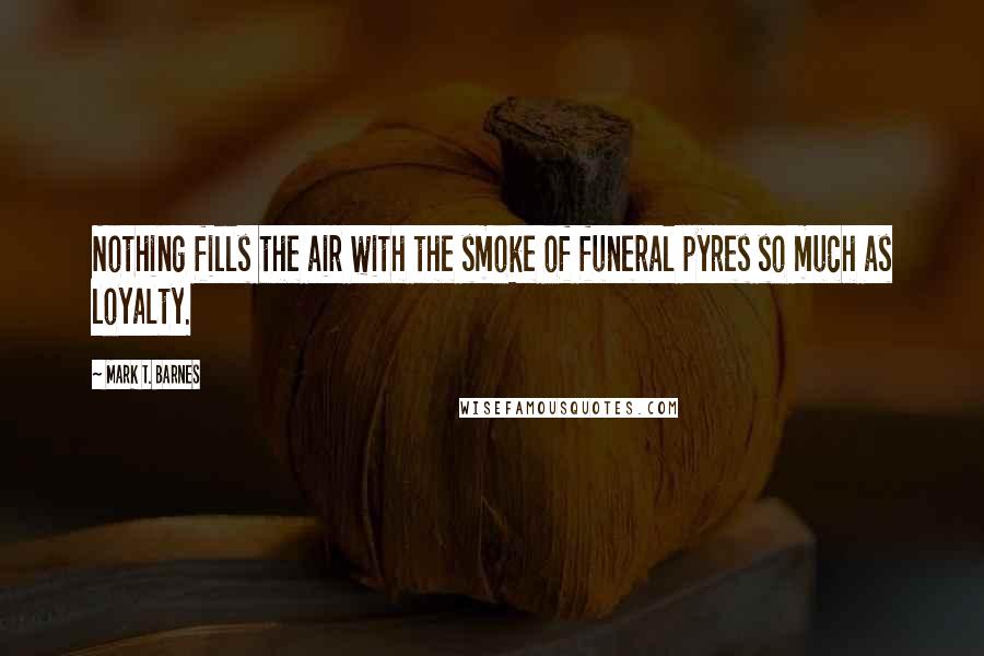 Mark T. Barnes Quotes: Nothing fills the air with the smoke of funeral pyres so much as loyalty.