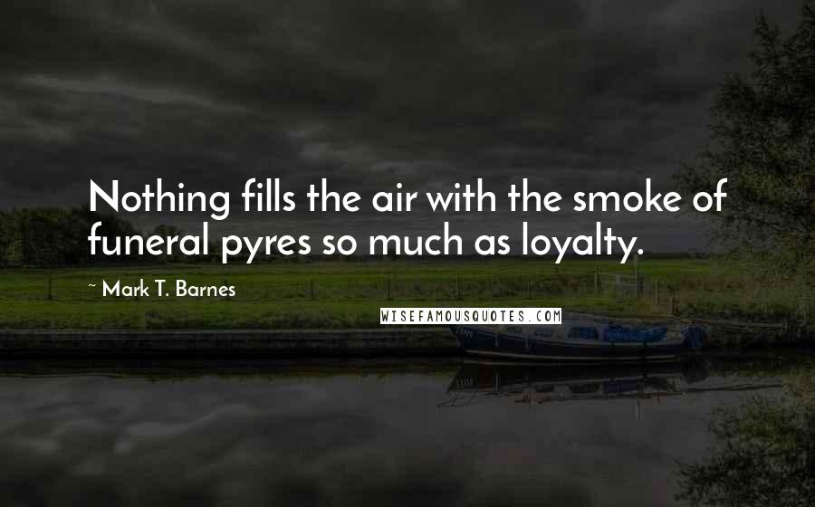 Mark T. Barnes Quotes: Nothing fills the air with the smoke of funeral pyres so much as loyalty.