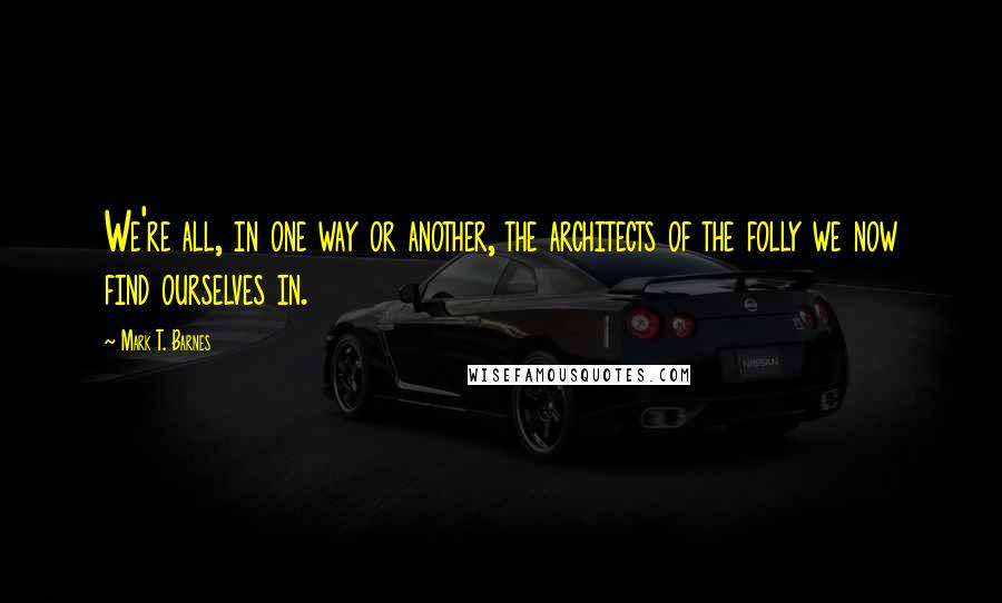 Mark T. Barnes Quotes: We're all, in one way or another, the architects of the folly we now find ourselves in.
