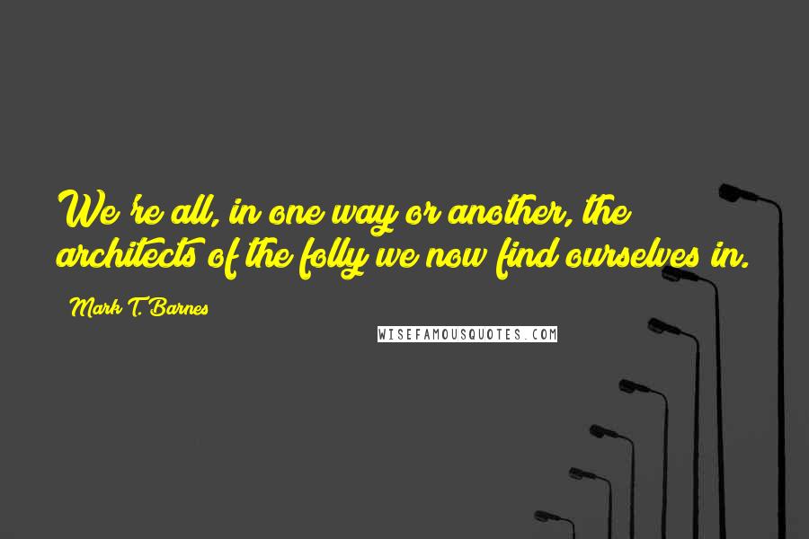 Mark T. Barnes Quotes: We're all, in one way or another, the architects of the folly we now find ourselves in.