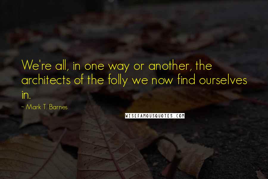 Mark T. Barnes Quotes: We're all, in one way or another, the architects of the folly we now find ourselves in.