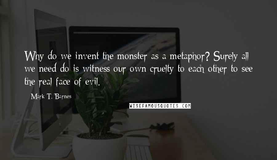 Mark T. Barnes Quotes: Why do we invent the monster as a metaphor? Surely all we need do is witness our own cruelty to each other to see the real face of evil.