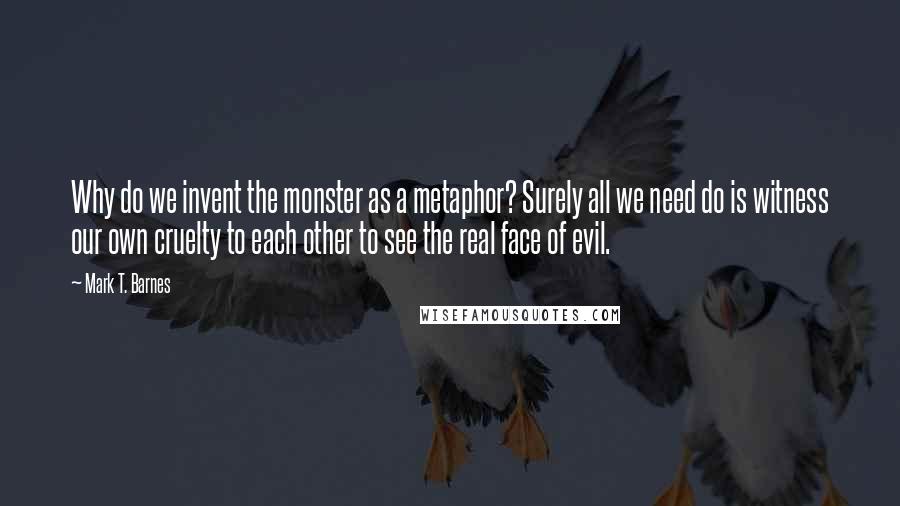 Mark T. Barnes Quotes: Why do we invent the monster as a metaphor? Surely all we need do is witness our own cruelty to each other to see the real face of evil.