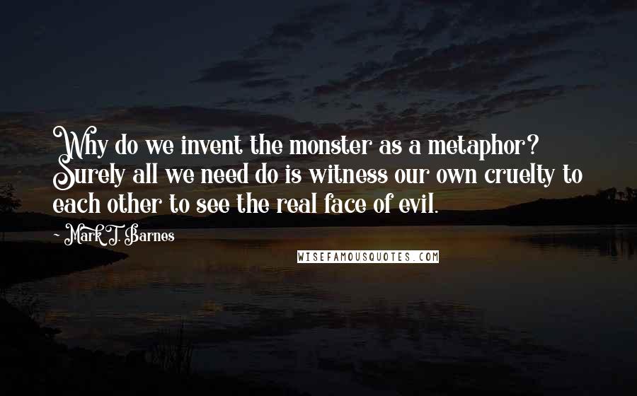 Mark T. Barnes Quotes: Why do we invent the monster as a metaphor? Surely all we need do is witness our own cruelty to each other to see the real face of evil.