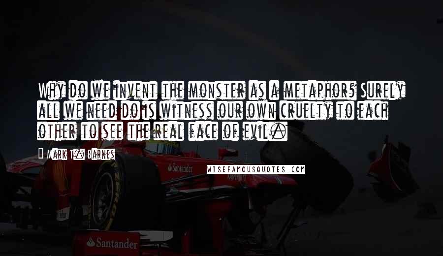 Mark T. Barnes Quotes: Why do we invent the monster as a metaphor? Surely all we need do is witness our own cruelty to each other to see the real face of evil.