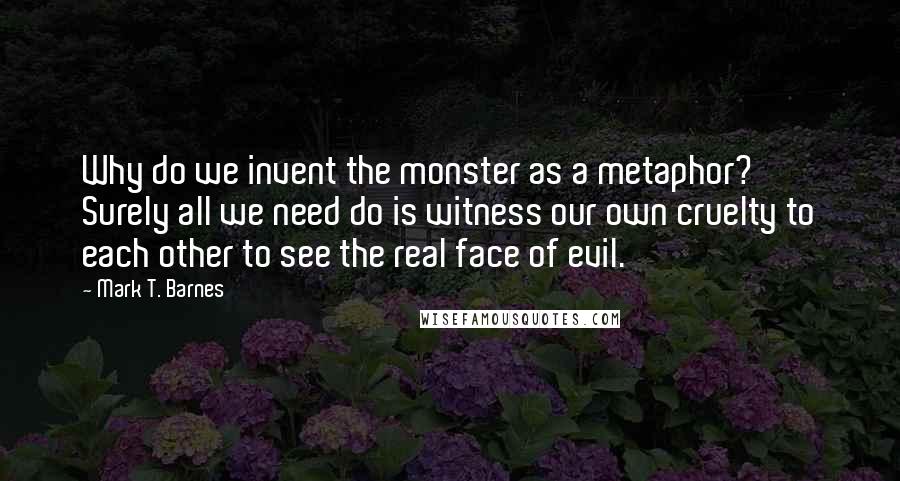 Mark T. Barnes Quotes: Why do we invent the monster as a metaphor? Surely all we need do is witness our own cruelty to each other to see the real face of evil.