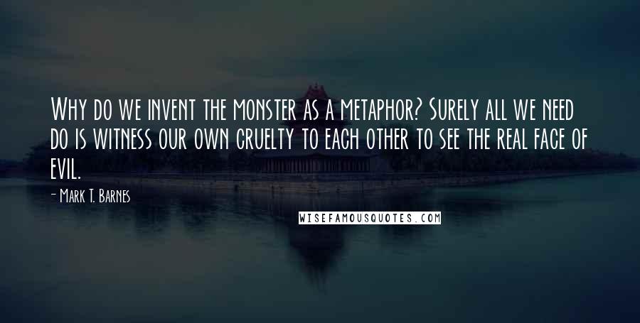 Mark T. Barnes Quotes: Why do we invent the monster as a metaphor? Surely all we need do is witness our own cruelty to each other to see the real face of evil.