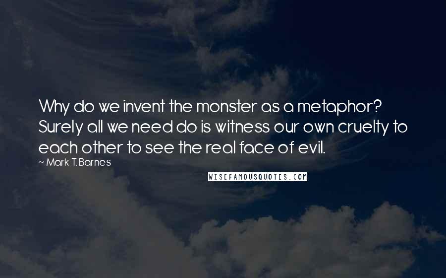 Mark T. Barnes Quotes: Why do we invent the monster as a metaphor? Surely all we need do is witness our own cruelty to each other to see the real face of evil.