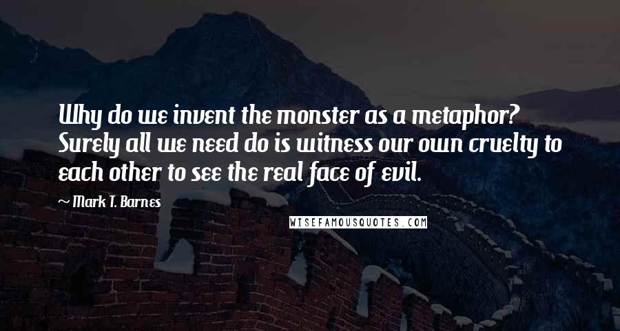 Mark T. Barnes Quotes: Why do we invent the monster as a metaphor? Surely all we need do is witness our own cruelty to each other to see the real face of evil.