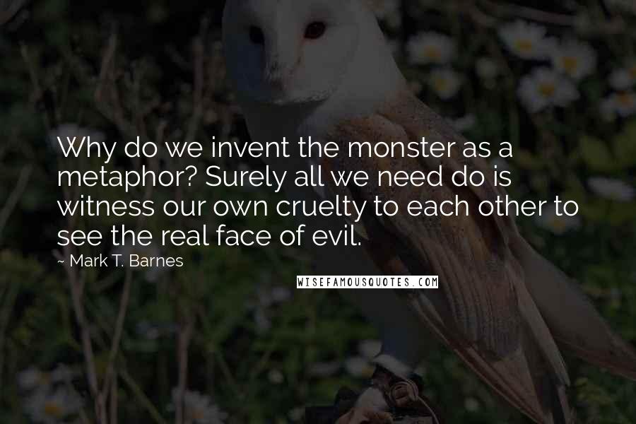 Mark T. Barnes Quotes: Why do we invent the monster as a metaphor? Surely all we need do is witness our own cruelty to each other to see the real face of evil.