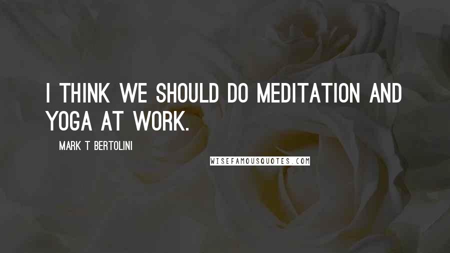 Mark T Bertolini Quotes: I think we should do meditation and yoga at work.