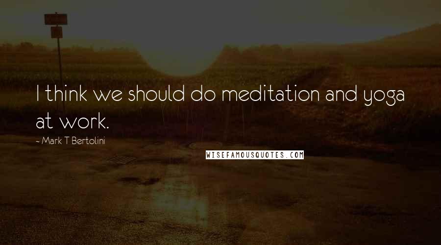 Mark T Bertolini Quotes: I think we should do meditation and yoga at work.