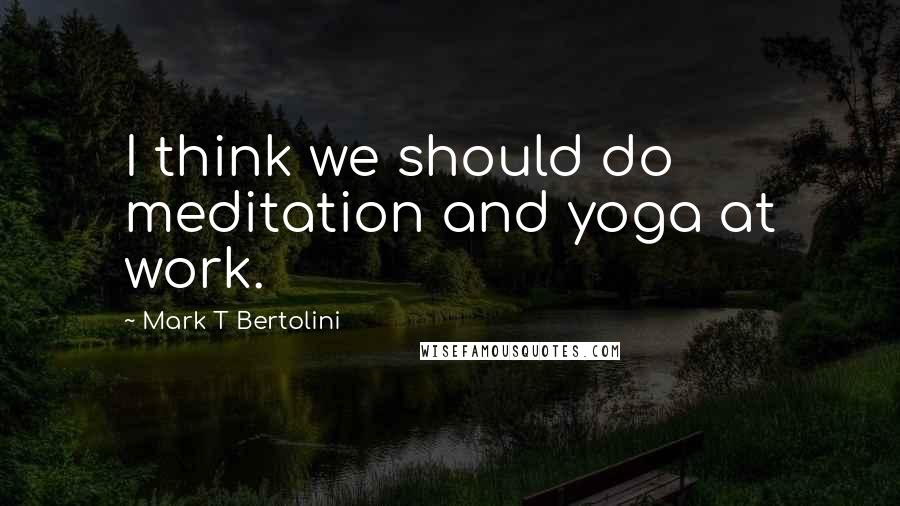 Mark T Bertolini Quotes: I think we should do meditation and yoga at work.