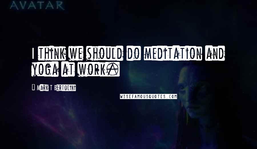 Mark T Bertolini Quotes: I think we should do meditation and yoga at work.