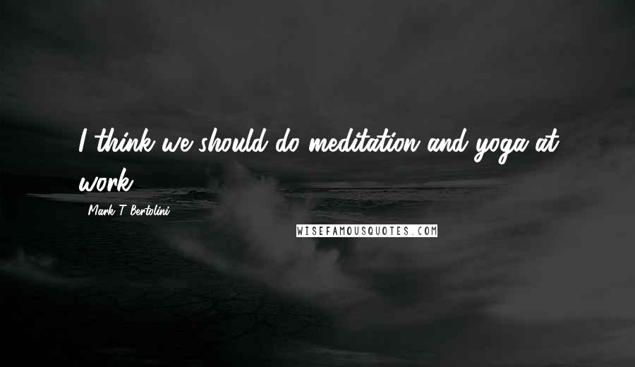 Mark T Bertolini Quotes: I think we should do meditation and yoga at work.