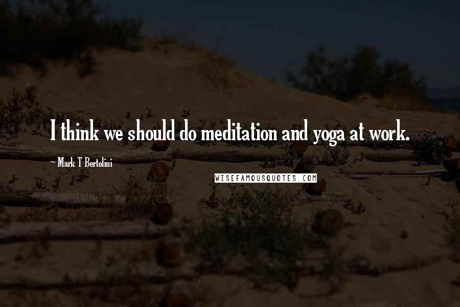 Mark T Bertolini Quotes: I think we should do meditation and yoga at work.