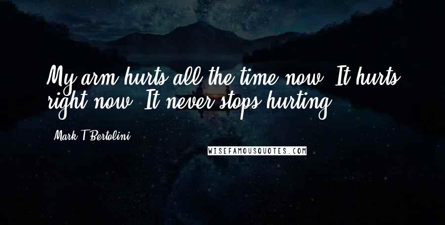 Mark T Bertolini Quotes: My arm hurts all the time now. It hurts right now. It never stops hurting.