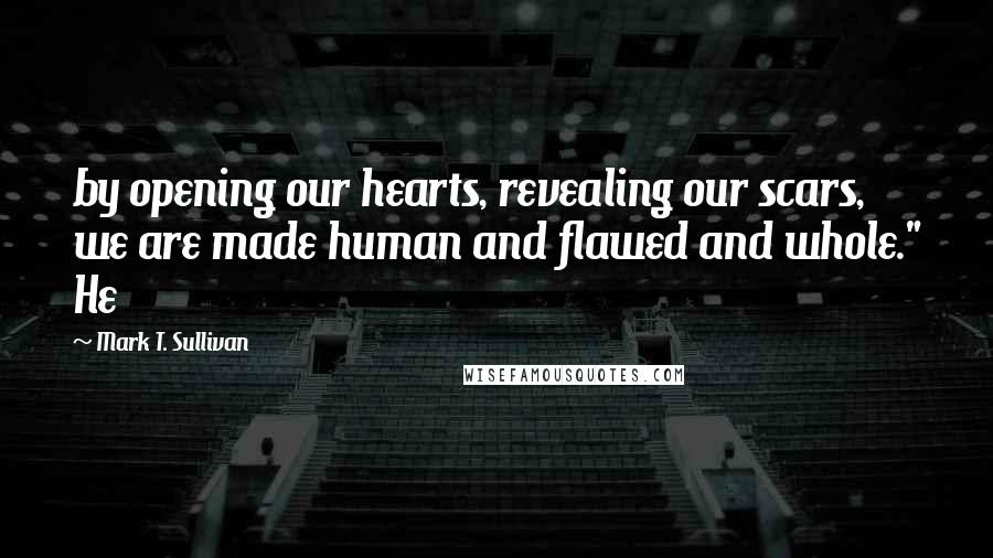 Mark T. Sullivan Quotes: by opening our hearts, revealing our scars, we are made human and flawed and whole." He