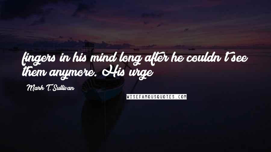 Mark T. Sullivan Quotes: fingers in his mind long after he couldn't see them anymore. His urge