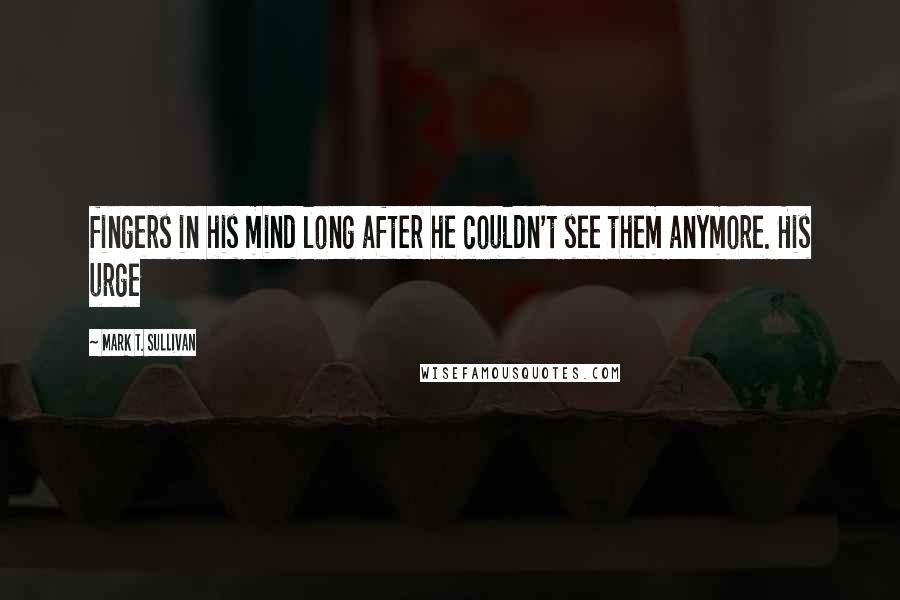 Mark T. Sullivan Quotes: fingers in his mind long after he couldn't see them anymore. His urge